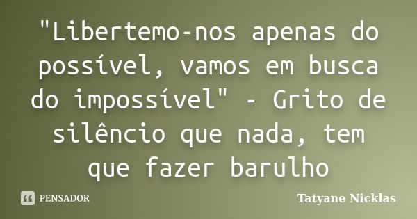 "Libertemo-nos apenas do possível, vamos em busca do impossível" - Grito de silêncio que nada, tem que fazer barulho... Frase de Tatyane Nicklas.