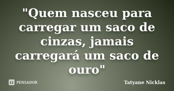 "Quem nasceu para carregar um saco de cinzas, jamais carregará um saco de ouro"... Frase de Tatyane Nicklas.