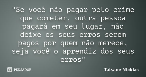 "Se você não pagar pelo crime que cometer, outra pessoa pagará em seu lugar, não deixe os seus erros serem pagos por quem não merece, seja você o aprendiz ... Frase de Tatyane Nicklas.