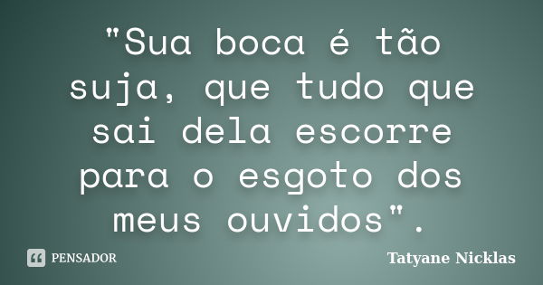 "Sua boca é tão suja, que tudo que sai dela escorre para o esgoto dos meus ouvidos".... Frase de Tatyane Nicklas.