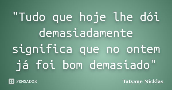 "Tudo que hoje lhe dói demasiadamente significa que no ontem já foi bom demasiado"... Frase de Tatyane Nicklas.