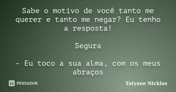 Sabe o motivo de você tanto me querer e tanto me negar? Eu tenho a resposta! Segura - Eu toco a sua alma, com os meus abraços... Frase de Tatyane Nicklas.