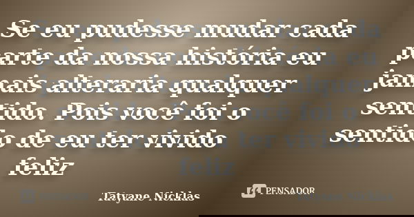 Se eu pudesse mudar cada parte da nossa história eu jamais alteraria qualquer sentido. Pois você foi o sentido de eu ter vivido feliz... Frase de Tatyane Nicklas.