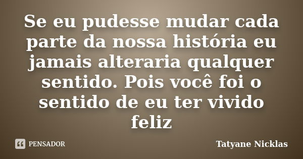 Se eu pudesse mudar cada parte da nossa história eu jamais alteraria qualquer sentido. Pois você foi o sentido de eu ter vivido feliz... Frase de Tatyane Nicklas.