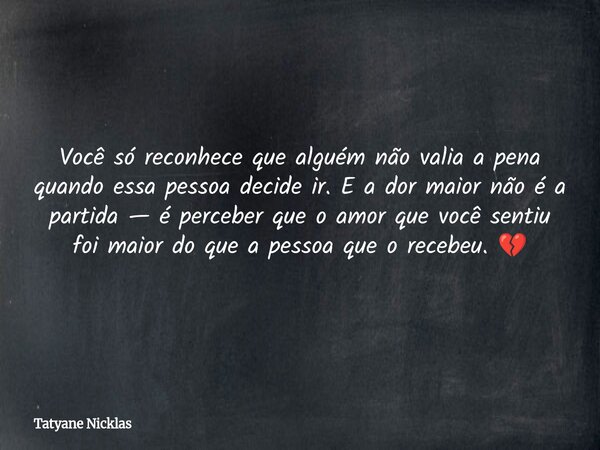 Você só reconhece que alguém não valia a pena quando essa pessoa decide ir. E a dor maior não é a partida — é perceber que o amor que você sentiu foi maior do q... Frase de Tatyane Nicklas.