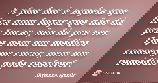 A pior dor é aquela que fica num lugar que não dá pra tocar, não dá pra ver. Que nem um médico consegue curar, nem um remédio pode resolver!... Frase de Tatyanne Aguilar.