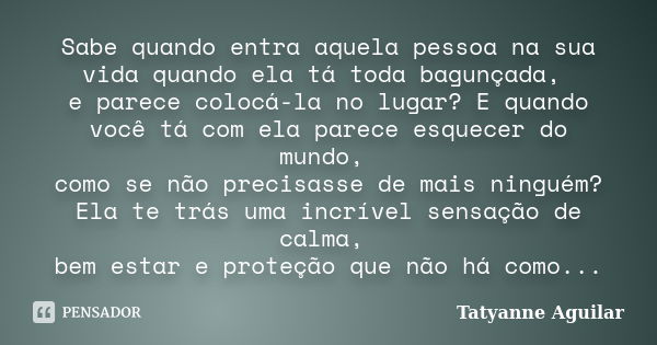 Sabe quando entra aquela pessoa na sua vida quando ela tá toda bagunçada, e parece colocá-la no lugar? E quando você tá com ela parece esquecer do mundo, como s... Frase de Tatyanne Aguilar.