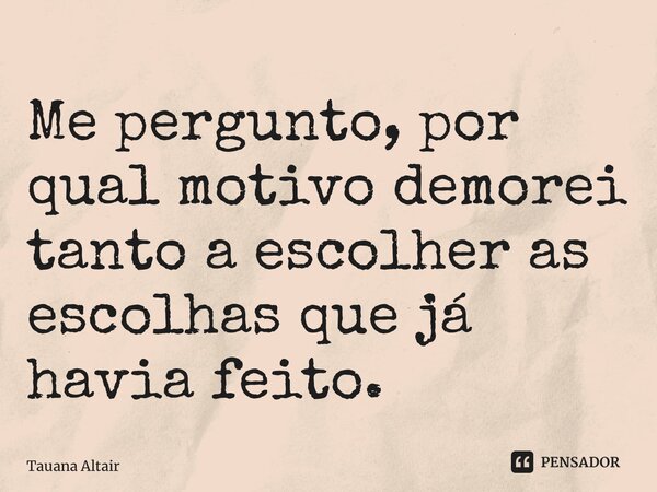 Me pergunto, por qual motivo demorei tanto a escolher as escolhas que já havia feito. ⁠... Frase de Tauana Altair.