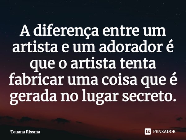 ⁠A diferença entre um artista e um adorador é que o artista tenta fabricar uma coisa que é gerada no lugar secreto.... Frase de Tauana Rissma.