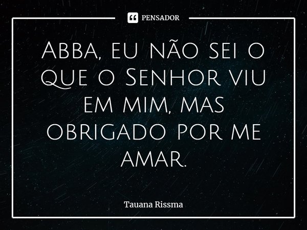 ⁠Abba, eu não sei o que o Senhor viu em mim, mas obrigado por me amar.... Frase de Tauana Rissma.