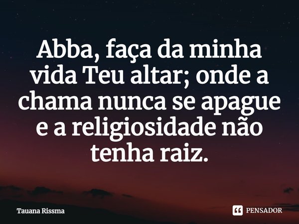 ⁠Abba, faça da minha vida Teu altar; onde a chama nunca se apague e a religiosidade não tenha raiz.... Frase de Tauana Rissma.