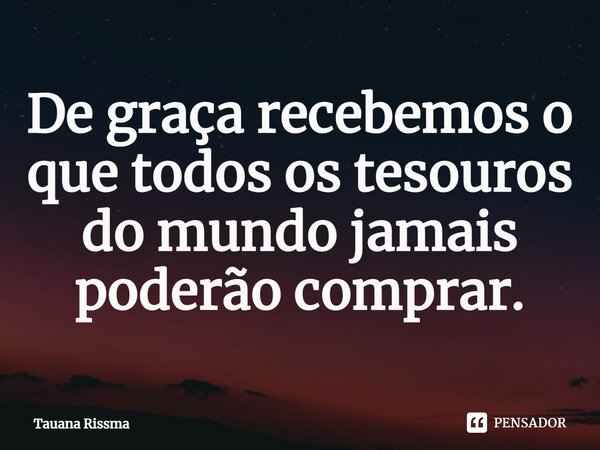 ⁠De graça recebemos o que todos os tesouros do mundo jamais poderão comprar.... Frase de Tauana Rissma.
