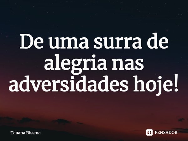 ⁠De uma surra de alegria nas adversidades hoje!... Frase de Tauana Rissma.