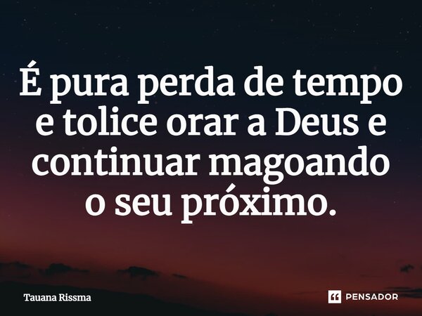 ⁠É pura perda de tempo e tolice orar a Deus e continuar magoando o seu próximo.... Frase de Tauana Rissma.