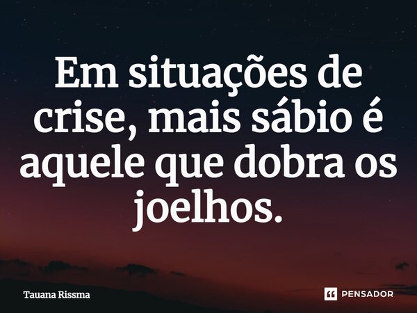 ⁠Em situações de crise, mais sábio é aquele que dobra os joelhos.... Frase de Tauana Rissma.