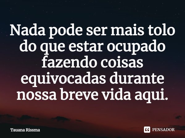 ⁠Nada pode ser mais tolo do que estar ocupado fazendo coisas equivocadas durante nossa breve vida aqui.... Frase de Tauana Rissma.