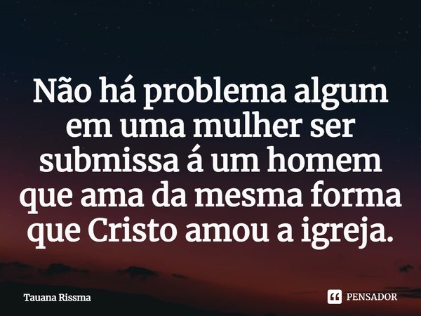 ⁠Não há problema algum em uma mulher ser submissa á um homem que ama da mesma forma que Cristo amou a igreja.... Frase de Tauana Rissma.