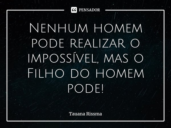 ⁠Nenhum homem pode realizar o impossível, mas o Filho do homem pode!... Frase de Tauana Rissma.