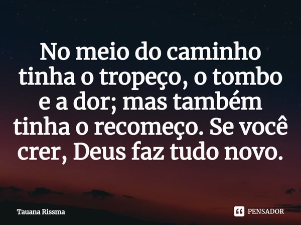 No meio do caminho tinha o tropeço, o tombo e a dor; mas também tinha o recomeço. Se você crer, Deus faz tudo novo. ⁠... Frase de Tauana Rissma.