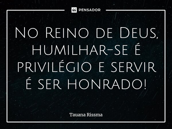 ⁠No Reino de Deus, humilhar-se é privilégio e servir é ser honrado!... Frase de Tauana Rissma.