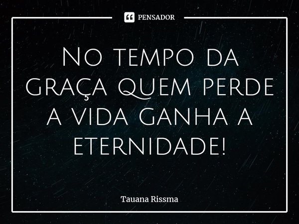 ⁠No tempo da graça quem perde a vida ganha a eternidade!... Frase de Tauana Rissma.