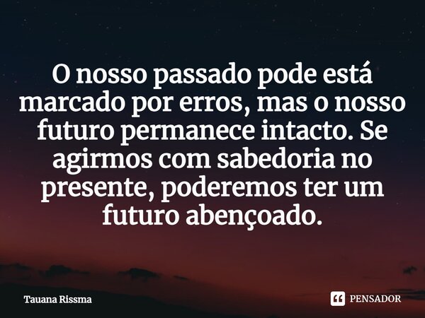 ⁠O nosso passado pode está marcado por erros, mas o nosso futuro permanece intacto. Se agirmos com sabedoria no presente, poderemos ter um futuro abençoado.... Frase de Tauana Rissma.