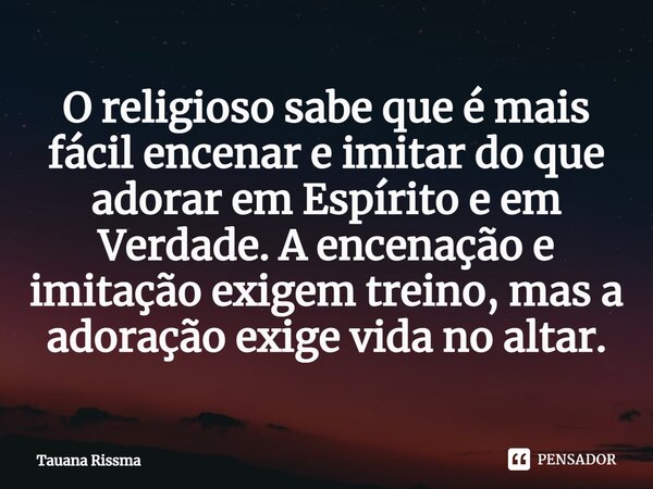 ⁠O religioso sabe que é mais fácil encenar e imitar do que adorar em Espírito e em Verdade. A encenação e imitação exigem treino, mas a adoração exige vida no a... Frase de Tauana Rissma.