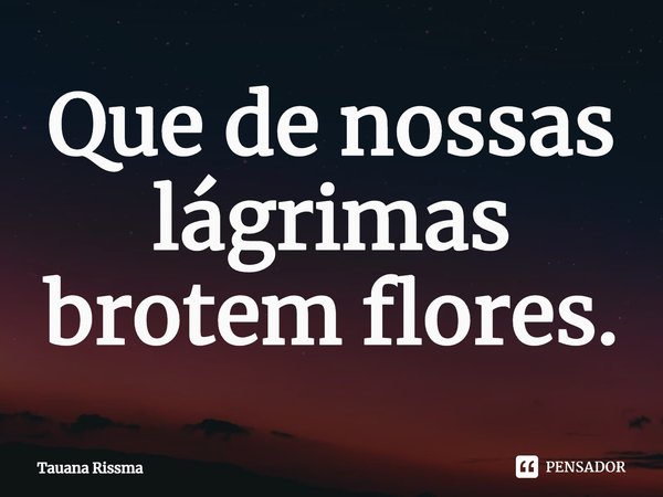 ⁠Que de nossas lágrimas brotem flores.... Frase de Tauana Rissma.