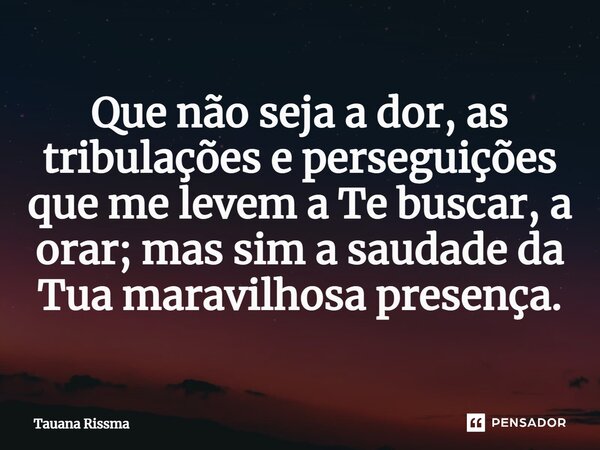 ⁠Que não seja a dor, as tribulações e perseguições que me levem a Te buscar, a orar; mas sim a saudade da Tua maravilhosa presença.... Frase de Tauana Rissma.