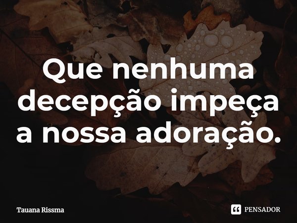 ⁠Que nenhuma decepção impeça a nossa adoração.... Frase de Tauana Rissma.