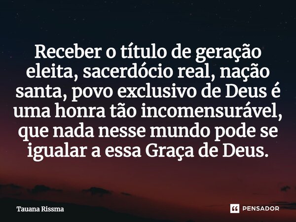 ⁠Receber o título de geração eleita, sacerdócio real, nação santa, povo exclusivo de Deus é uma honra tão incomensurável, que nada nesse mundo pode se igualar a... Frase de Tauana Rissma.