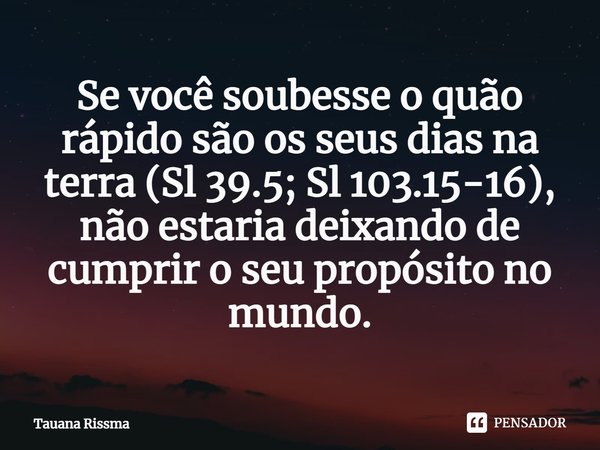 ⁠Se você soubesse o quão rápido são os seus dias na terra (Sl 39.5; Sl 103.15-16), não estaria deixando de cumprir o seu propósito no mundo.... Frase de Tauana Rissma.