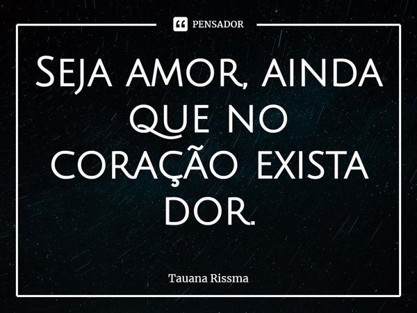 ⁠Seja amor, ainda que no coração exista dor.... Frase de Tauana Rissma.