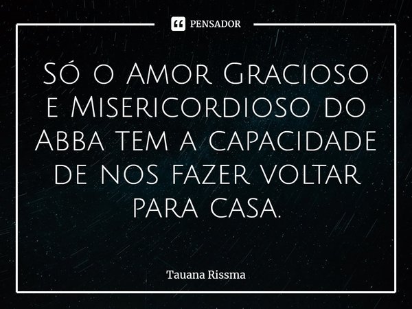 ⁠Só o Amor Gracioso e Misericordioso do Abba tem a capacidade de nos fazer voltar para casa.... Frase de Tauana Rissma.