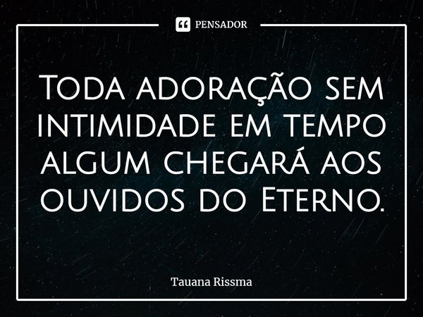 ⁠Toda adoração sem intimidade em tempo algum chegará aos ouvidos do Eterno.... Frase de Tauana Rissma.