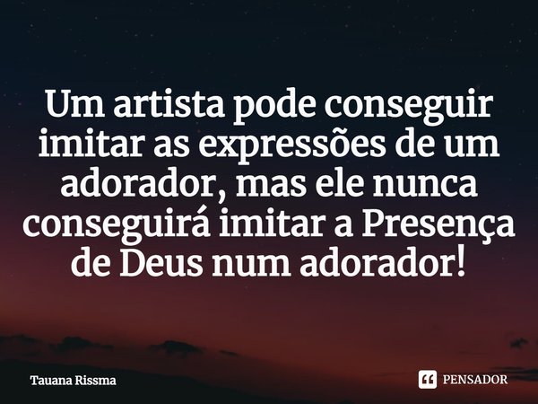 ⁠Um artista pode conseguir imitar as expressões de um adorador, mas ele nunca conseguirá imitar a Presença de Deus num adorador!... Frase de Tauana Rissma.