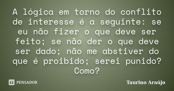 A lógica em torno do conflito de interesse é a seguinte: se eu não fizer o que deve ser feito; se não der o que deve ser dado; não me abstiver do que é proibido... Frase de Taurino Araújo.