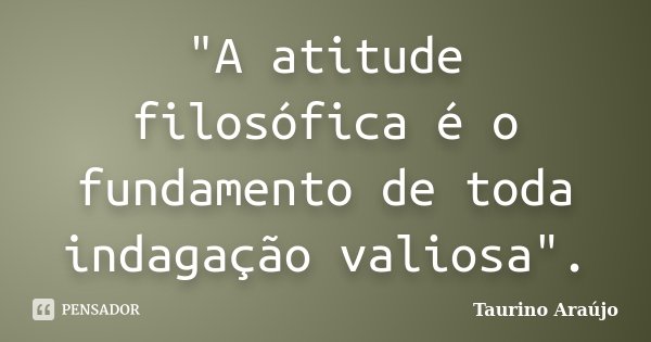 "A atitude filosófica é o fundamento de toda indagação valiosa".... Frase de Taurino Araújo.