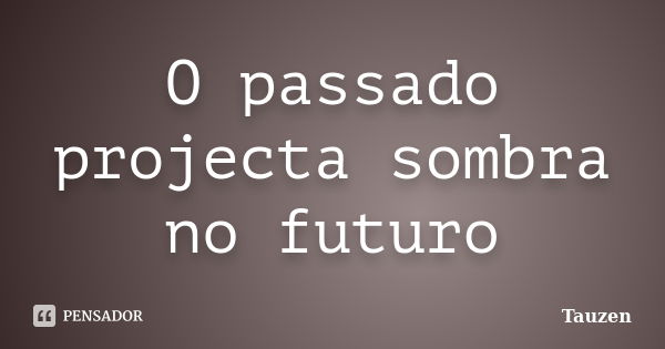 O passado projecta sombra no futuro... Frase de Tauzen.