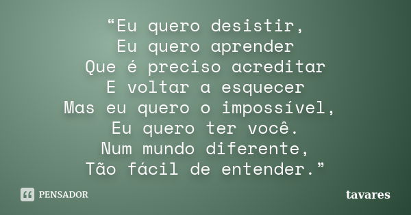 “Eu quero desistir, Eu quero aprender Que é preciso acreditar E voltar a esquecer Mas eu quero o impossível, Eu quero ter você. Num mundo diferente, Tão fácil d... Frase de Tavares.