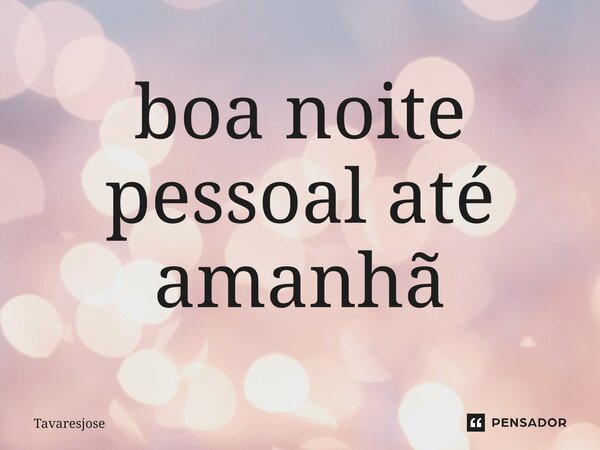 ⁠boa noite pessoal até amanhã... Frase de Tavaresjose.