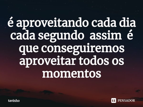 ⁠é aproveitando cada dia cada segundo assim é que conseguiremos aproveitar todos os momentos... Frase de Tavinho.