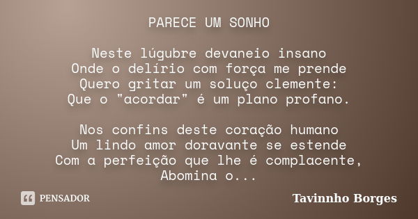 PARECE UM SONHO Neste lúgubre devaneio insano Onde o delírio com força me prende Quero gritar um soluço clemente: Que o "acordar" é um plano profano. ... Frase de Tavinnho Borges.