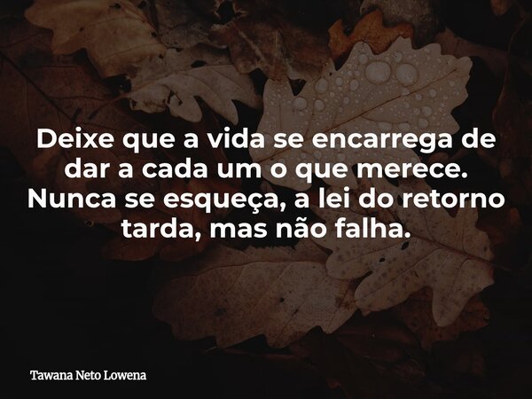 Deixe que a vida se encarrega de dar a cada um o que merece. Nunca se esqueça, a lei do retorno tarda, mas não falha.... Frase de Tawana Neto Lowena.