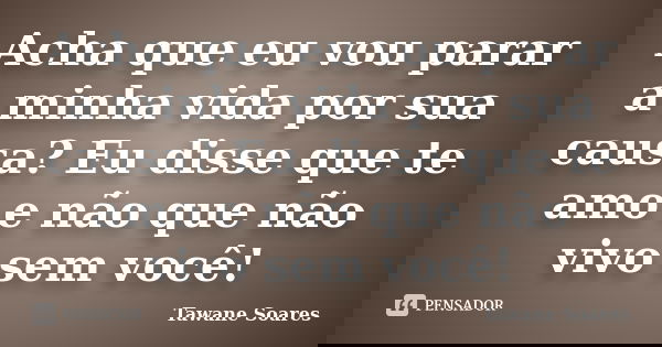 Acha que eu vou parar a minha vida por sua causa? Eu disse que te amo e não que não vivo sem você!... Frase de Tawane Soares.