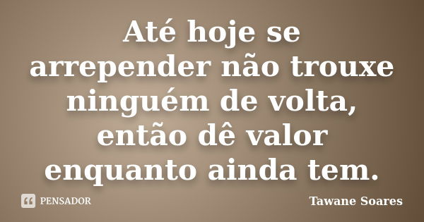 Até hoje se arrepender não trouxe ninguém de volta, então dê valor enquanto ainda tem.... Frase de Tawane Soares.