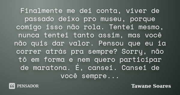 Finalmente me dei conta, viver de passado deixo pro museu, porque comigo isso não rola. Tentei mesmo, nunca tentei tanto assim, mas você não quis dar valor. Pen... Frase de Tawane Soares.