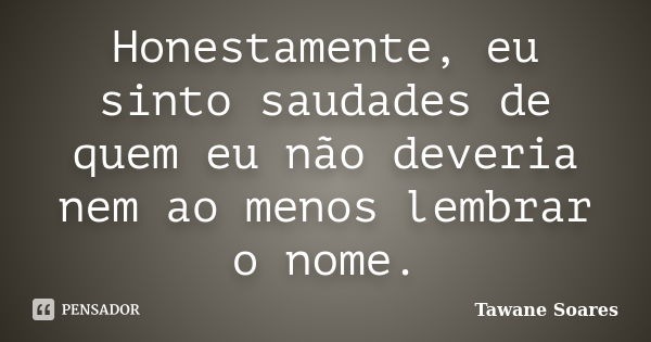 Honestamente, eu sinto saudades de quem eu não deveria nem ao menos lembrar o nome.... Frase de Tawane Soares.