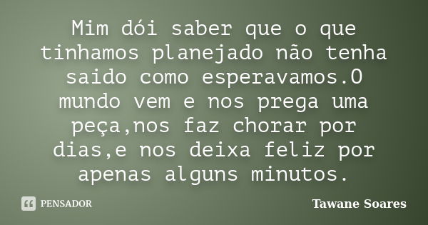 Mim dói saber que o que tinhamos planejado não tenha saido como esperavamos.O mundo vem e nos prega uma peça,nos faz chorar por dias,e nos deixa feliz por apena... Frase de Tawane Soares.