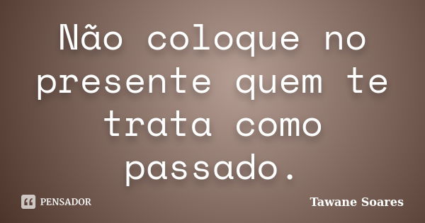 Não coloque no presente quem te trata como passado.... Frase de Tawane Soares.